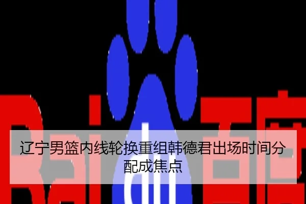 辽宁男篮内线轮换重组韩德君出场时间分配成焦点