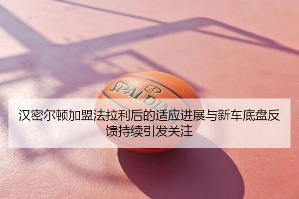汉密尔顿加盟法拉利后的适应进展与新车底盘反馈持续引发关注