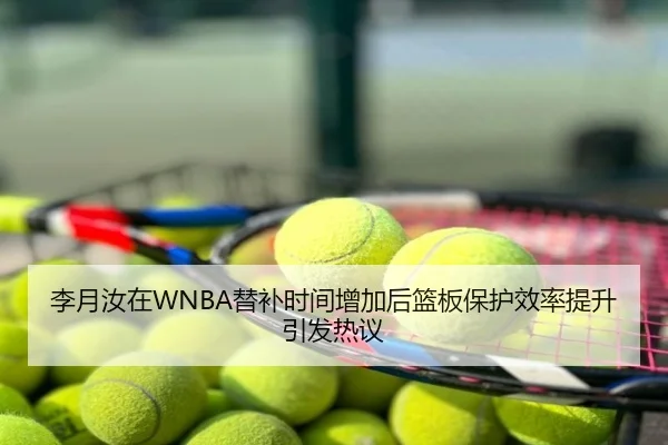 李月汝在WNBA替补时间增加后篮板保护效率提升引发热议