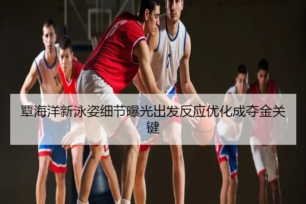 覃海洋新泳姿细节曝光出发反应优化成夺金关键
