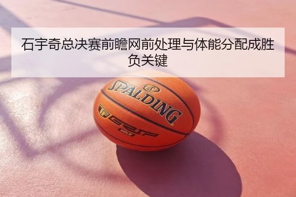 石宇奇总决赛前瞻网前处理与体能分配成胜负关键